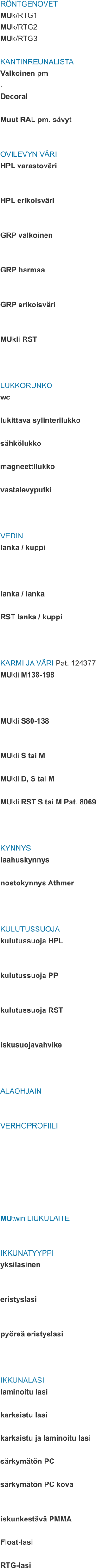 RÖNTGENOVET MUk/RTG1 MUk/RTG2 MUk/RTG3  KANTINREUNALISTA Valkoinen pm . Decoral  Muut RAL pm. sävyt   OVILEVYN VÄRI HPL varastoväri   HPL erikoisväri   GRP valkoinen   GRP harmaa   GRP erikoisväri   MUkli RST    LUKKORUNKO wc  lukittava sylinterilukko  sähkölukko  magneettilukko  vastalevyputki    VEDIN lanka / kuppi    lanka / lanka  RST lanka / kuppi    KARMI JA VÄRI Pat. 124377 MUkli M138-198    MUkli S80-138   MUkli S tai M  MUkli D, S tai M  MUkli RST S tai M Pat. 8069    KYNNYS laahuskynnys  nostokynnys Athmer    KULUTUSSUOJA kulutussuoja HPL   kulutussuoja PP   kulutussuoja RST   iskusuojavahvike    ALAOHJAIN   VERHOPROFIILI        MUtwin LIUKULAITE   IKKUNATYYPPI yksilasinen   eristyslasi   pyöreä eristyslasi    IKKUNALASI laminoitu lasi  karkaistu lasi  karkaistu ja laminoitu lasi  särkymätön PC  särkymätön PC kova   iskunkestävä PMMA  Float-lasi  RTG-lasi