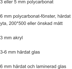 3 eller 5 mm polycarbonat  6 mm polycarbonat-fönster, härdat  yta, 200*500 eller önskad mått  3 mm akryl  3-6 mm härdat glas  6 mm härdat och laminerad glas