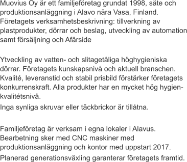 Muovius Oy är ett familjeföretag grundat 1998, säte och produktionsanläggning i Alavo nära Vasa, Finland. Företagets verksamhetsbeskrivning: tillverkning av plastprodukter, dörrar och beslag, utveckling av automation samt försäljning och Afärside Ytveckling av vatten- och slitagetåliga höghygieniska dörrar. Företagets kunskapsnivå och aktuell branschen. Kvalité, leveranstid och stabil prisbild förstärker företagets konkurrenskraft. Alla produkter har en mycket hög hygien- kvalitétsnivå. Inga synliga skruvar eller täckbrickor är tillåtna.  Familjeföretag är verksam i egna lokaler i Alavus. Bearbetning sker med CNC maskiner med  produktionsanläggning och kontor med uppstart 2017. Planerad generationsväxling garanterar företagets framtid.