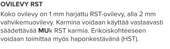 OVILEVY RST Koko ovilevy on 1 mm harjattu RST-ovilevy, alla 2 mm vahvikemuovilevy. Karmina voidaan käyttää vastaavasti säädettävää MUk RST karmia. Erikoiskohteeseen voidaan toimittaa myös haponkestävänä (HST).
