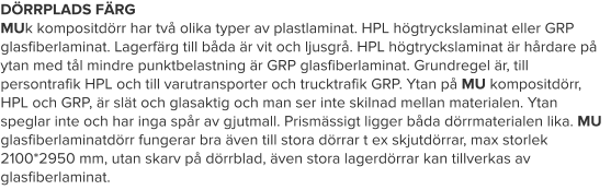 DÖRRPLADS FÄRG MUk kompositdörr har två olika typer av plastlaminat. HPL högtryckslaminat eller GRP glasfiberlaminat. Lagerfärg till båda är vit och ljusgrå. HPL högtryckslaminat är hårdare på ytan med tål mindre punktbelastning är GRP glasfiberlaminat. Grundregel är, till persontrafik HPL och till varutransporter och trucktrafik GRP. Ytan på MU kompositdörr, HPL och GRP, är slät och glasaktig och man ser inte skilnad mellan materialen. Ytan speglar inte och har inga spår av gjutmall. Prismässigt ligger båda dörrmaterialen lika. MU glasfiberlaminatdörr fungerar bra även till stora dörrar t ex skjutdörrar, max storlek 2100*2950 mm, utan skarv på dörrblad, även stora lagerdörrar kan tillverkas av glasfiberlaminat.