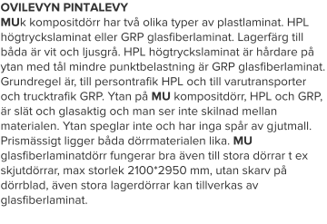 OVILEVYN PINTALEVY MUk kompositdörr har två olika typer av plastlaminat. HPL högtryckslaminat eller GRP glasfiberlaminat. Lagerfärg till båda är vit och ljusgrå. HPL högtryckslaminat är hårdare på ytan med tål mindre punktbelastning är GRP glasfiberlaminat. Grundregel är, till persontrafik HPL och till varutransporter och trucktrafik GRP. Ytan på MU kompositdörr, HPL och GRP, är slät och glasaktig och man ser inte skilnad mellan materialen. Ytan speglar inte och har inga spår av gjutmall. Prismässigt ligger båda dörrmaterialen lika. MU glasfiberlaminatdörr fungerar bra även till stora dörrar t ex skjutdörrar, max storlek 2100*2950 mm, utan skarv på dörrblad, även stora lagerdörrar kan tillverkas av glasfiberlaminat.