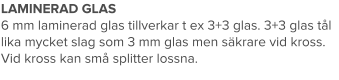 LAMINERAD GLAS 6 mm laminerad glas tillverkar t ex 3+3 glas. 3+3 glas tål lika mycket slag som 3 mm glas men säkrare vid kross. Vid kross kan små splitter lossna.