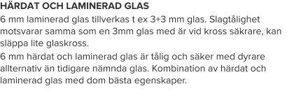 HÄRDAT OCH LAMINERAD GLAS 6 mm laminerad glas tillverkas t ex 3+3 mm glas. Slagtålighet motsvarar samma som en 3mm glas med är vid kross säkrare, kan släppa lite glaskross. 6 mm härdat och laminerad glas är tålig och säker med dyrare allternativ än tidigare nämnda glas. Kombination av härdat och laminerad glas med dom bästa egenskaper.