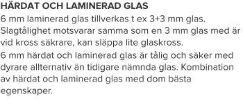 HÄRDAT OCH LAMINERAD GLAS 6 mm laminerad glas tillverkas t ex 3+3 mm glas. Slagtålighet motsvarar samma som en 3 mm glas med är vid kross säkrare, kan släppa lite glaskross. 6 mm härdat och laminerad glas är tålig och säker med dyrare allternativ än tidigare nämnda glas. Kombination av härdat och laminerad glas med dom bästa egenskaper.