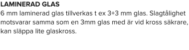 LAMINERAD GLAS 6 mm laminerad glas tillverkas t ex 3+3 mm glas. Slagtålighet motsvarar samma som en 3mm glas med är vid kross säkrare, kan släppa lite glaskross.