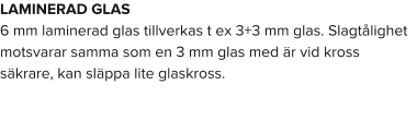 LAMINERAD GLAS 6 mm laminerad glas tillverkas t ex 3+3 mm glas. Slagtålighet motsvarar samma som en 3 mm glas med är vid kross säkrare, kan släppa lite glaskross.