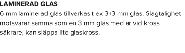 LAMINERAD GLAS 6 mm laminerad glas tillverkas t ex 3+3 mm glas. Slagtålighet motsvarar samma som en 3 mm glas med är vid kross säkrare, kan släppa lite glaskross.