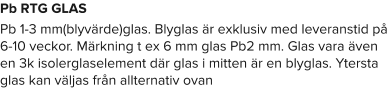 Pb RTG GLAS Pb 1-3 mm(blyvärde)glas. Blyglas är exklusiv med leveranstid på 6-10 veckor. Märkning t ex 6 mm glas Pb2 mm. Glas vara även en 3k isolerglaselement där glas i mitten är en blyglas. Ytersta glas kan väljas från allternativ ovan