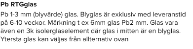 Pb RTGglas Pb 1-3 mm (blyvärde) glas. Blyglas är exklusiv med leveranstid på 6-10 veckor. Märkning t ex 6mm glas Pb2 mm. Glas vara även en 3k isolerglaselement där glas i mitten är en blyglas. Ytersta glas kan väljas från allternativ ovan