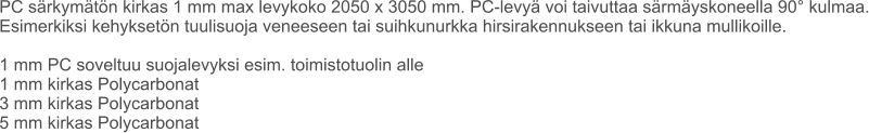 PC särkymätön kirkas 1 mm max levykoko 2050 x 3050 mm. PC-levyä voi taivuttaa särmäyskoneella 90° kulmaa. Esimerkiksi kehyksetön tuulisuoja veneeseen tai suihkunurkka hirsirakennukseen tai ikkuna mullikoille.  1 mm PC soveltuu suojalevyksi esim. toimistotuolin alle 1 mm kirkas Polycarbonat 3 mm kirkas Polycarbonat 5 mm kirkas Polycarbonat